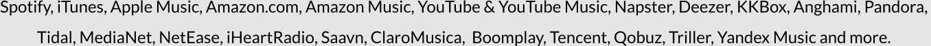 Spotify, iTunes, Apple Music, Amazon.com, Amazon Music, YouTube & YouTube Music, Napster, Deezer, KKBox, Anghami, Pandora,  Tidal, MediaNet, NetEase, iHeartRadio, Saavn, ClaroMusica,  Boomplay, Tencent, Qobuz, Triller, Yandex Music and more.